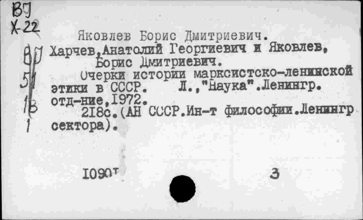 ﻿Яковлев Борис Дмитриевич.
Харчев,Анатолий Георгиевич и Яковлев, 4г Борис Дмитриевич.
ш очерки истории марксистско-ленинской 7 этики в СССР. Л.,"Наука".Ленингр.
/Ь отд-ние,1972.
'г 218с. (АН СССР.Ин-т философии.Ленингр 1 сектора).
Ю90т